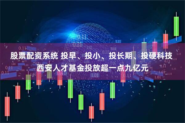 股票配资系统 投早、投小、投长期、投硬科技 西安人才基金投放超一点九亿元