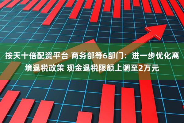 按天十倍配资平台 商务部等6部门：进一步优化离境退税政策 现金退税限额上调至2万元
