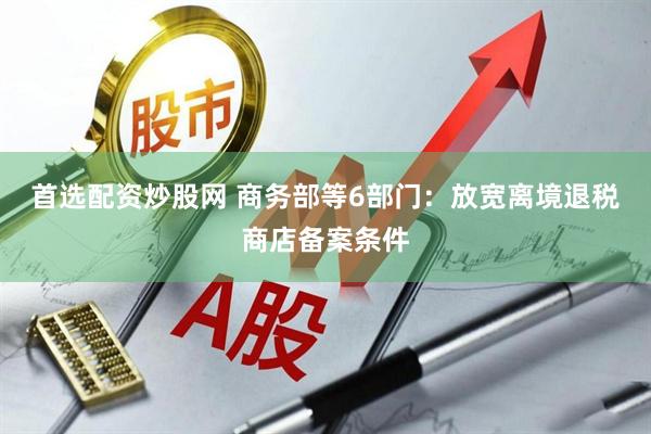 首选配资炒股网 商务部等6部门：放宽离境退税商店备案条件
