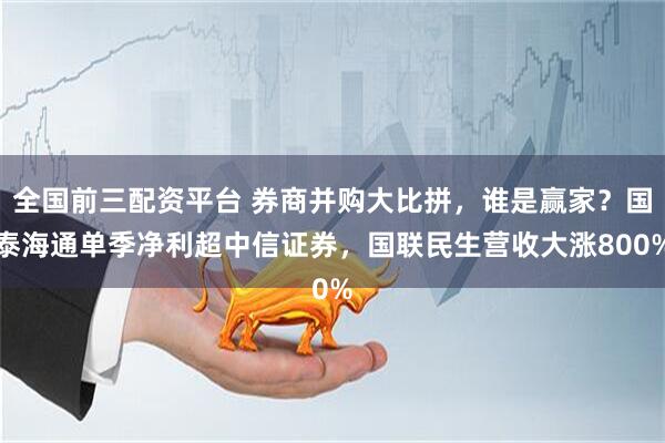 全国前三配资平台 券商并购大比拼，谁是赢家？国泰海通单季净利超中信证券，国联民生营收大涨800%