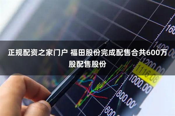 正规配资之家门户 福田股份完成配售合共600万股配售股份