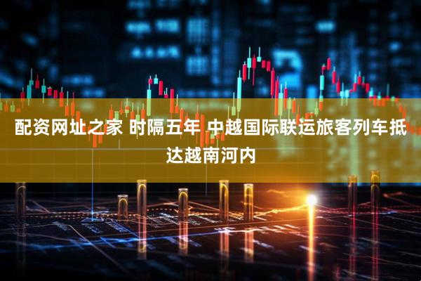 配资网址之家 时隔五年 中越国际联运旅客列车抵达越南河内