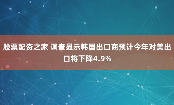 股票配资之家 调查显示韩国出口商预计今年对美出口将下降4.9%