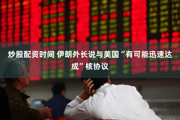 炒股配资时间 伊朗外长说与美国“有可能迅速达成”核协议