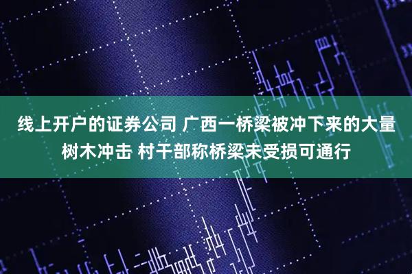 线上开户的证券公司 广西一桥梁被冲下来的大量树木冲击 村干部称桥梁未受损可通行