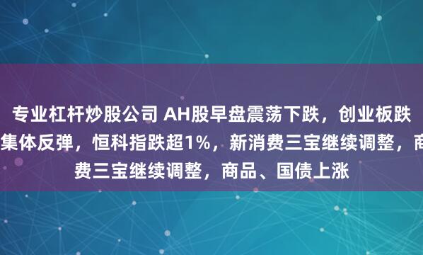 专业杠杆炒股公司 AH股早盘震荡下跌，创业板跌0.4%，白酒股集体反弹，恒科指跌超1%，新消费三宝继续调整，商品、国债上涨