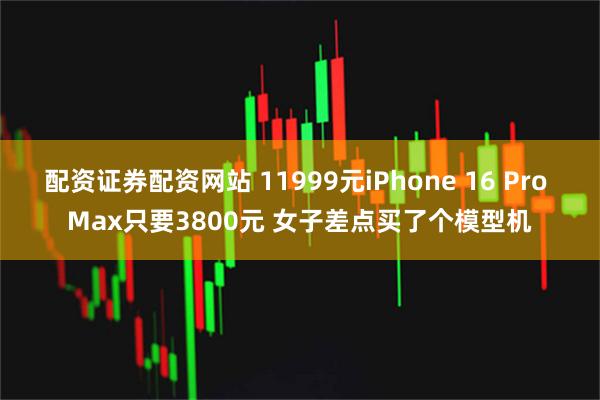 配资证券配资网站 11999元iPhone 16 Pro Max只要3800元 女子差点买了个模型机