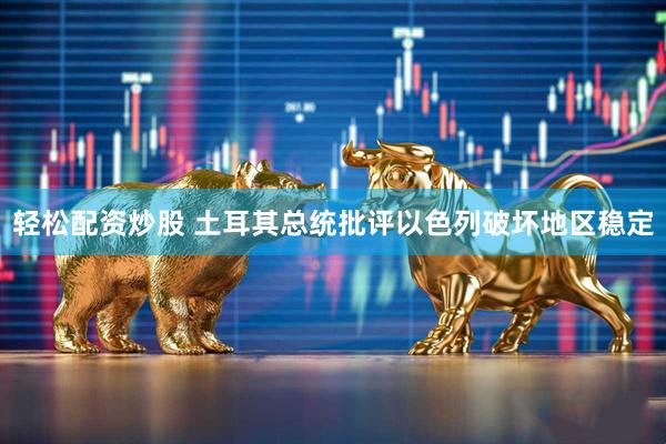 轻松配资炒股 土耳其总统批评以色列破坏地区稳定