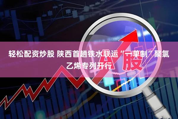 轻松配资炒股 陕西首趟铁水联运“一单制”聚氯乙烯专列开行