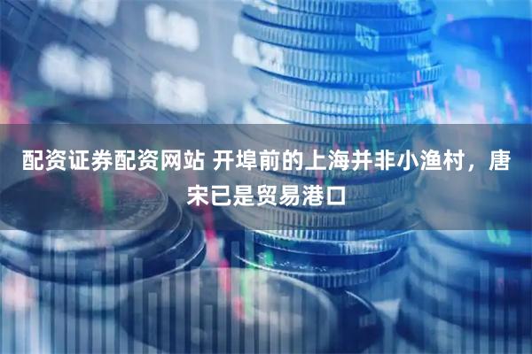 配资证券配资网站 开埠前的上海并非小渔村，唐宋已是贸易港口