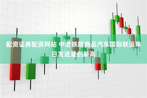配资证券配资网站 中老铁路商品汽车国际联运单日发送量创新高