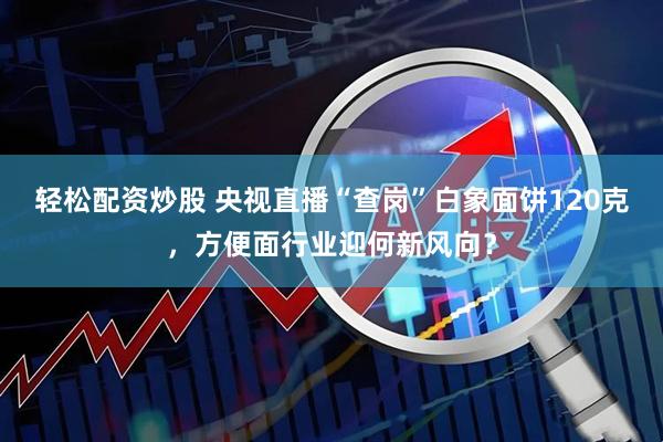 轻松配资炒股 央视直播“查岗”白象面饼120克，方便面行业迎何新风向？