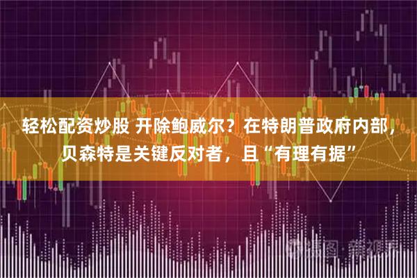轻松配资炒股 开除鲍威尔？在特朗普政府内部，贝森特是关键反对者，且“有理有据”