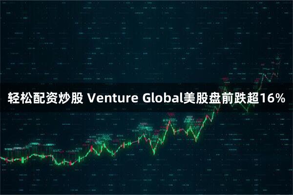 轻松配资炒股 Venture Global美股盘前跌超16%