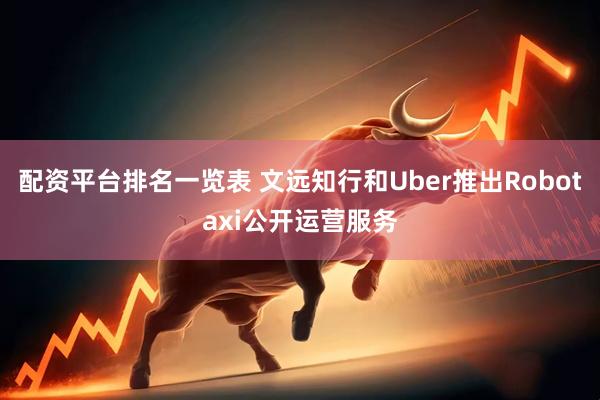 配资平台排名一览表 文远知行和Uber推出Robotaxi公开运营服务