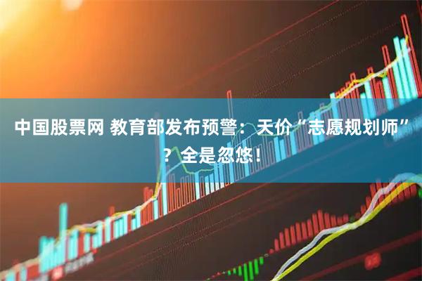 中国股票网 教育部发布预警：天价“志愿规划师”？全是忽悠！