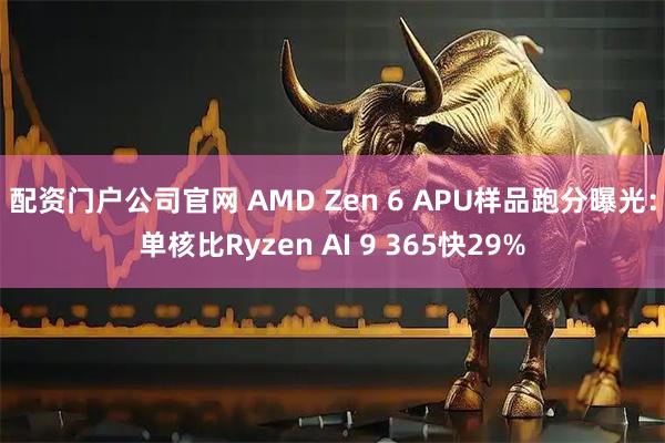 配资门户公司官网 AMD Zen 6 APU样品跑分曝光:单核比Ryzen AI 9 365快29%