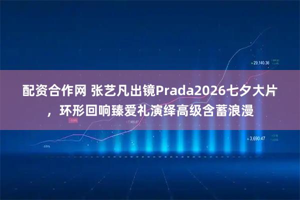 配资合作网 张艺凡出镜Prada2026七夕大片，环形回响臻爱礼演绎高级含蓄浪漫