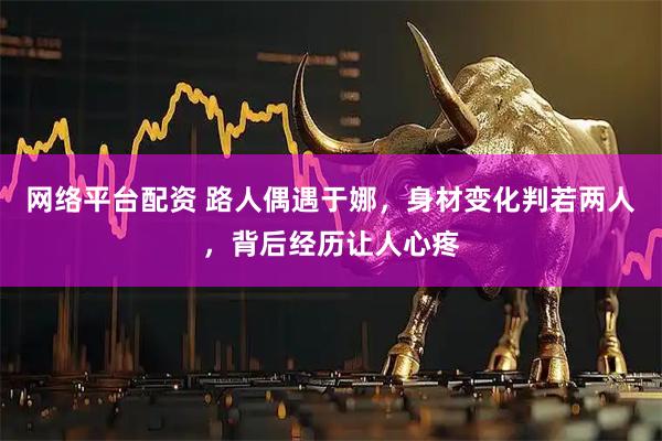 网络平台配资 路人偶遇于娜，身材变化判若两人，背后经历让人心疼