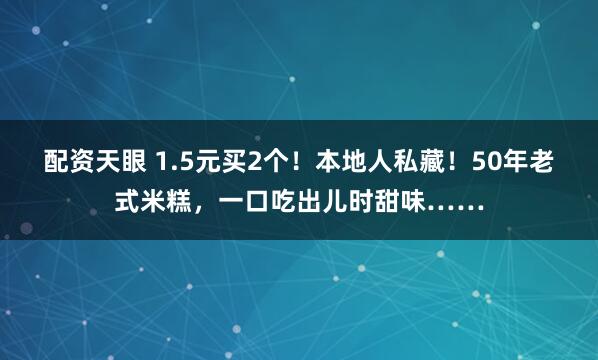 配资天眼 1.5元买2个！本地人私藏！50年老式米糕，一口吃出儿时甜味……
